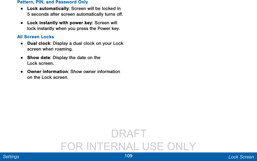                  DRAFT FOR INTERNAL USE ONLY109 Lock ScreenSettingsPattern, PIN, and Password Only•  Lock automatically: Screen will be locked in 5 seconds after screen automatically turns oﬀ.•  Lock instantly with power key: Screen will lock instantly when you press the Power key.All Screen Locks•  Dual clock: Display a dual clock on your Lock screen when roaming.•  Show date: Display the date on the Lockscreen.•  Owner information: Show owner information on the Lock screen. 