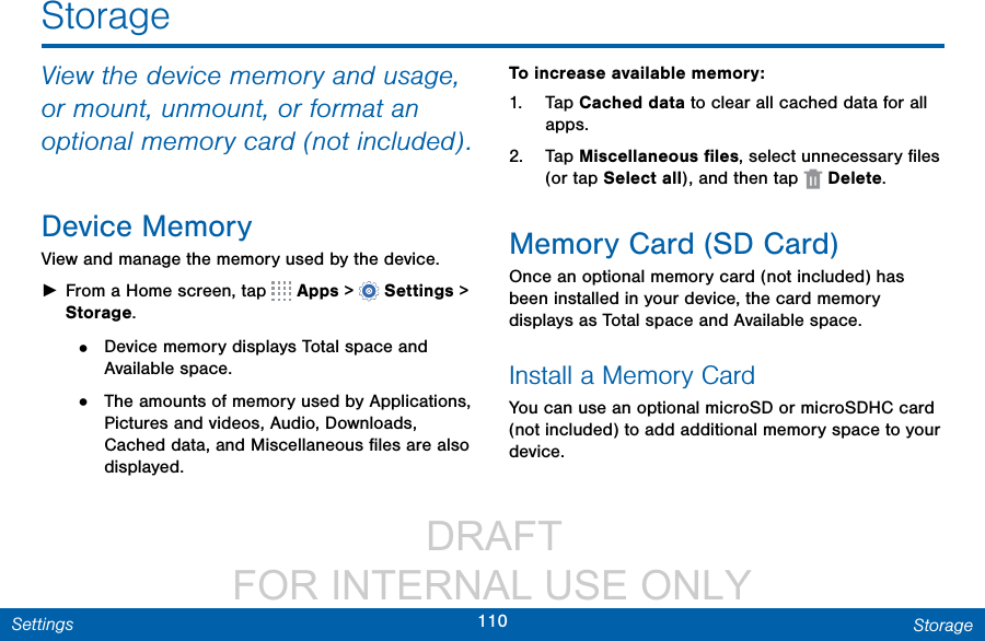                 DRAFT FOR INTERNAL USE ONLY110 StorageSettingsStorageView the device memory and usage, or mount, unmount, or format an optional memory card (not included).Device MemoryView and manage the memory used by the device. ►From a Home screen, tap   Apps &gt;  Settings &gt; Storage.•  Device memory displays Total space and Available space.•  The amounts of memory used by Applications, Pictures and videos, Audio, Downloads, Cached data, and Miscellaneous ﬁles are also displayed.To increase available memory:1.  Tap Cached data to clear all cached data for all apps.2.  Tap Miscellaneous ﬁles, select unnecessaryﬁles (or tap Select all), andthentap   Delete.Memory Card (SD Card)Once an optional memory card (not included) has been installed in your device, the card memory displays as Total space and Available space.Install a Memory CardYou can use an optional microSD or microSDHC card (not included) to add additional memory space to your device. 