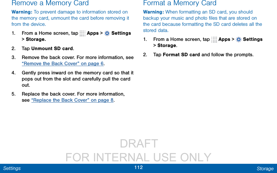                  DRAFT FOR INTERNAL USE ONLY112 StorageSettingsRemove a Memory CardWarning: To prevent damage to information stored on the memory card, unmount the card before removing it from the device.1.  From a Home screen, tap   Apps &gt;  Settings &gt; Storage.2.  Tap Unmount SD card.3.  Remove the back cover. For more information, see “Remove the Back Cover” on page 6.4.  Gently press inward on the memory card so that it pops out from the slot and carefully pull the card out.5.  Replace the back cover. For more information, see “Replace the Back Cover” on page 8.Format a Memory CardWarning: When formatting an SD card, you should backup your music and photo ﬁles that are stored on the card because formatting the SD card deletes all the stored data.1.  From a Home screen, tap   Apps &gt;  Settings &gt; Storage.2.  Tap Format SD card and follow the prompts.