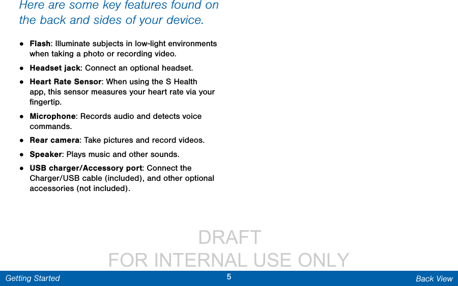                  DRAFT FOR INTERNAL USE ONLY5Back ViewGetting StartedHere are some key features found on the back and sides of your device.•  Flash: Illuminate subjects in low-light environments when taking a photo or recording video.•  Headset jack: Connect an optional headset.•  Heart Rate Sensor: When using the S Health app, this sensor measures your heart rate via your ﬁngertip.•  Microphone: Records audio and detects voice commands.•  Rear camera: Take pictures and record videos. •  Speaker: Plays music and other sounds.•  USB charger/Accessory port: Connect the Charger/USB cable (included), and other optional accessories (not included).