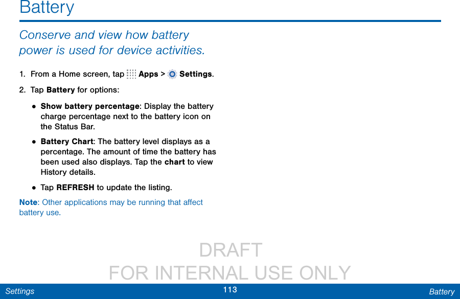                  DRAFT FOR INTERNAL USE ONLY113 BatterySettingsBatteryConserve and view how battery power is used for device activities.1.  From a Home screen, tap   Apps &gt;  Settings.2.  Tap Battery for options:• Show battery percentage: Display the battery charge percentage next to the battery icon on the Status Bar.• Battery Chart: The battery level displays as a percentage. The amount of time the battery has been used also displays. Tap the chart to view History details.• Tap REFRESH to update the listing.Note: Other applications may be running that aﬀect battery use.