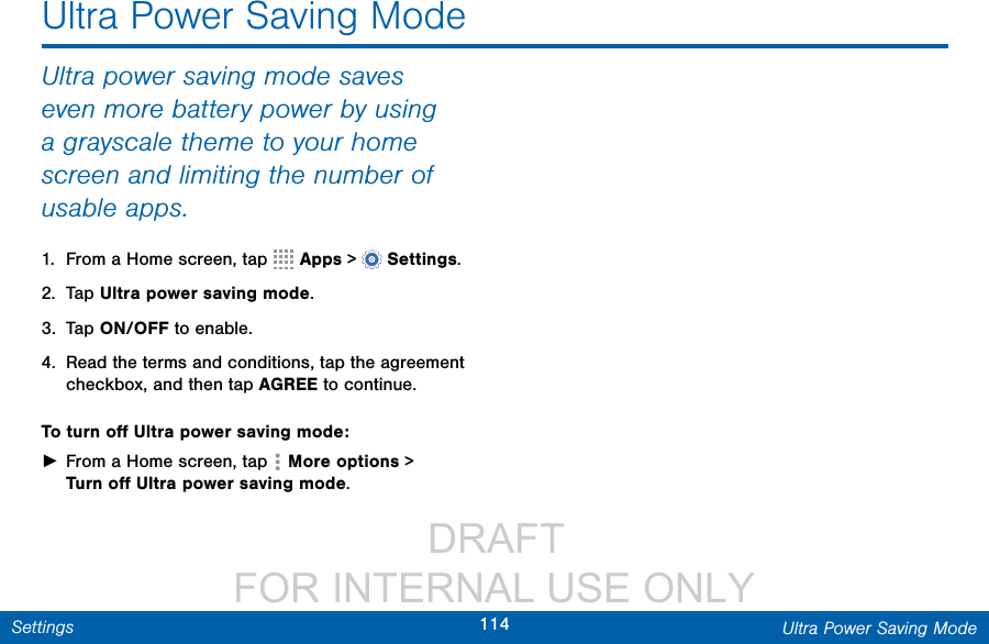                  DRAFT FOR INTERNAL USE ONLY114 Ultra Power Saving ModeSettingsUltra Power Saving ModeUltra power saving mode saves even more battery power by using a grayscale theme to your home screen and limiting the number of usable apps.1.  From a Home screen, tap   Apps &gt;  Settings.2.  Tap Ultra power saving mode.3.  Tap ON/OFF to enable.4.  Read the terms and conditions, tap the agreement checkbox, and then tap AGREE to continue.To turn oﬀ Ultra power saving mode: ►From a Home screen, tap  Moreoptions &gt; Turnoﬀ Ultra power saving mode.