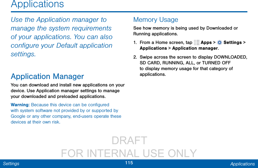                  DRAFT FOR INTERNAL USE ONLY115 ApplicationsSettingsApplicationsUse the Application manager to manage the system requirements of your applications. You can also conﬁgure your Default application settings.Application ManagerYou can download and install new applications on your device. Use Application manager settings to manage your downloaded and preloaded applications.Warning: Because this device can be conﬁgured with system software not provided by or supported by Google or any other company, end-users operate these devices at their own risk.Memory UsageSee how memory is being used by Downloaded or Running applications.1.  From a Home screen, tap   Apps&gt;  Settings &gt; Applications &gt; Applicationmanager.2.  Swipe across the screen to display DOWNLOADED, SD CARD, RUNNING, ALL, or TURNED OFF to display memory usage for that category of applications.