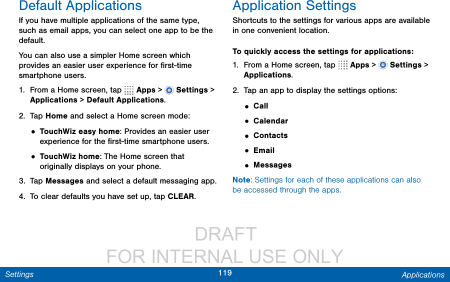                  DRAFT FOR INTERNAL USE ONLY119 ApplicationsSettingsDefault ApplicationsIf you have multiple applications of the same type, such as email apps, you can select one app to be the default.You can also use a simpler Home screen which provides an easier user experience for ﬁrst-time smartphone users.1.  From a Home screen, tap   Apps&gt;  Settings &gt; Applications &gt; DefaultApplications.2.  Tap Home and select a Home screen mode:• TouchWiz easy home: Provides an easier user experience for the ﬁrst-time smartphone users.• TouchWiz home: The Home screen that originally displays on your phone.3.  Tap Messages and select a default messaging app.4.  To clear defaults you have set up, tap CLEAR.Application SettingsShortcuts to the settings for various apps are available in one convenient location.To quickly access the settings for applications: 1.  From a Home screen, tap   Apps&gt;  Settings &gt; Applications.2.  Tap an app to display the settings options:• Call• Calendar• Contacts• Email• MessagesNote: Settings for each of these applications can also be accessed through the apps.