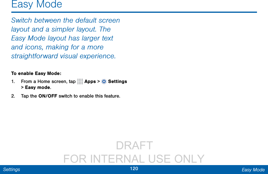                  DRAFT FOR INTERNAL USE ONLY120 Easy ModeSettingsSwitch between the default screen layout and a simpler layout. The Easy Mode layout has larger text and icons, making for a more straightforward visual experience.To enable Easy Mode:1.  From a Home screen, tap   Apps &gt;  Settings &gt; Easy mode.2.  Tap the ON/OFF switch to enable this feature.Easy Mode
