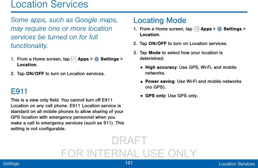                  DRAFT FOR INTERNAL USE ONLY121 Location ServicesSettingsSome apps, such as Google maps, may require one or more location services be turned on for full functionality.1.  From a Home screen, tap   Apps &gt;  Settings&gt; Location.2.  Tap ON/OFF to turn on Location services.E911This is a view only ﬁeld. You cannot turn oﬀ E911 Location on any cell phone. E911 Location service is standard on all mobile phones to allow sharing of your GPS location with emergency personnel when you make a call to emergency services (such as 911). This setting is not conﬁgurable.Locating Mode1.  From a Home screen, tap   Apps &gt;  Settings &gt; Location.2.  Tap ON/OFF to turn on Location services.3.  Tap Mode to select how your location is determined:• High accuracy: Use GPS, Wi-Fi, and mobile networks.• Power saving: Use Wi-Fi and mobile networks (no GPS).• GPS only: Use GPS only.Location Services