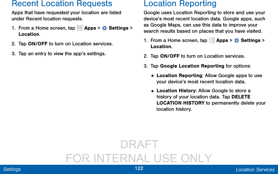                  DRAFT FOR INTERNAL USE ONLY122 Location ServicesSettingsRecent Location RequestsApps that have requested your location are listed under Recent location requests. 1.  From a Home screen, tap   Apps &gt;  Settings &gt; Location.2.  Tap ON/OFF to turn on Location services.3.  Tap an entry to view the app’s settings.Location ReportingGoogle uses Location Reporting to store and use your device’s most recent location data. Google apps, such as Google Maps, can use this data to improve your search results based on places that you have visited.1.  From a Home screen, tap   Apps &gt;  Settings &gt; Location.2.  Tap ON/OFF to turn on Location services.3.  Tap Google Location Reporting for options:• Location Reporting: Allow Google apps to use your device’s most recent location data. • Location History: Allow Google to store a history of your location data. Tap DELETE LOCATION HISTORY to permanently delete your location history.