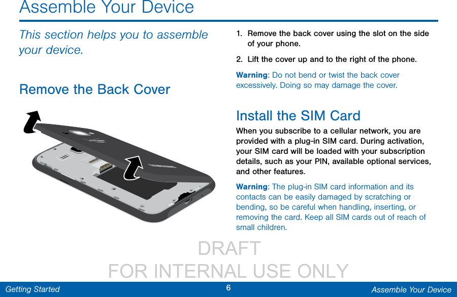                  DRAFT FOR INTERNAL USE ONLY6Assemble Your DeviceGetting StartedAssemble Your DeviceThis section helps you to assemble your device.Remove the Back Cover1.  Remove the back cover using the slot on the side of your phone. 2.  Lift the cover up and to the right of the phone.Warning: Do not bend or twist the back cover excessively. Doing so may damage the cover.Install the SIM CardWhen you subscribe to a cellular network, you are provided with a plug-in SIM card. During activation, your SIM card will be loaded with your subscription details, such as your PIN, available optional services, and other features.Warning: The plug-in SIM card information and its contacts can be easily damaged by scratching or bending, so be careful when handling, inserting, or removing the card. Keep all SIM cards out of reach of small children.
