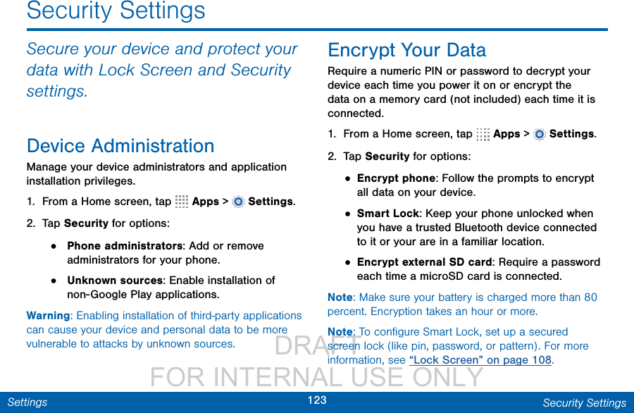                  DRAFT FOR INTERNAL USE ONLY123 Security SettingsSettingsSecurity SettingsSecure your device and protect your data with Lock Screen and Security settings. Device AdministrationManage your device administrators and application installation privileges.1.  From a Home screen, tap   Apps &gt;  Settings.2.  Tap Security for options:•  Phone administrators: Add or remove administrators for your phone.•  Unknown sources: Enable installation of non-Google Play applications.Warning: Enabling installation of third-party applications can cause your device and personal data to be more vulnerable to attacks by unknown sources.Encrypt Your DataRequire a numeric PIN or password to decrypt your device each time you power it on or encrypt the data on a memory card (not included) each time it is connected.1.  From a Home screen, tap   Apps &gt;  Settings.2.  Tap Security for options:• Encrypt phone: Follow the prompts to encrypt all data on your device.• Smart Lock: Keep your phone unlocked when you have a trusted Bluetooth device connected to it or your are in a familiar location.• Encrypt external SD card: Require a password each time a microSD card is connected.Note: Make sure your battery is charged more than 80 percent. Encryption takes an hour or more.Note: To conﬁgure Smart Lock, set up a secured screen lock (like pin, password, or pattern). For more information, see “Lock Screen” on page 108.
