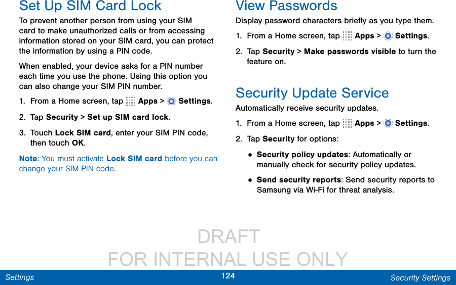                  DRAFT FOR INTERNAL USE ONLY124 Security SettingsSettingsSet Up SIM Card LockTo prevent another person from using your SIM card to make unauthorized calls or from accessing information stored on your SIM card, you can protect the information by using a PIN code.When enabled, your device asks for a PIN number each time you use the phone. Using this option you can also change your SIM PIN number.1.  From a Home screen, tap   Apps &gt;  Settings.2.  Tap Security &gt; Set up SIM card lock.3.  Touch Lock SIM card, enter your SIM PIN code, then touch OK.Note: You must activate Lock SIM card before you can change your SIM PIN code.View PasswordsDisplay password characters brieﬂy as you type them.1.  From a Home screen, tap   Apps &gt;  Settings.2.  Tap Security &gt; Make passwords visible to turn the feature on.Security Update ServiceAutomatically receive security updates.1.  From a Home screen, tap   Apps &gt;  Settings.2.  Tap Security for options:• Security policy updates: Automatically or manually check for security policy updates.• Send security reports: Send security reports to Samsung via Wi-Fi for threat analysis.