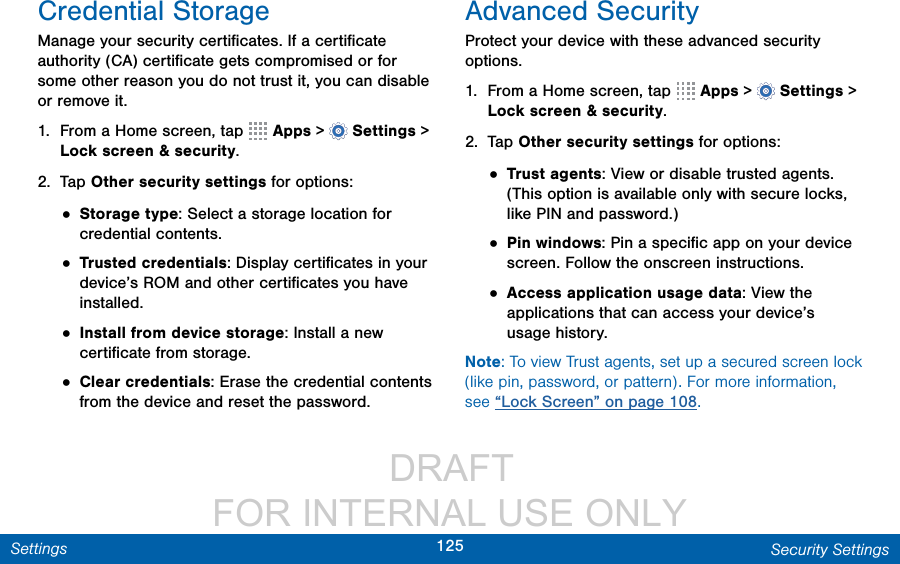                  DRAFT FOR INTERNAL USE ONLY125 Security SettingsSettingsCredential StorageManage your security certiﬁcates. If a certiﬁcate authority (CA) certiﬁcate gets compromised or for some other reason you do not trust it, you can disable or remove it.1.  From a Home screen, tap   Apps &gt;  Settings &gt; Lock screen &amp; security.2.  Tap Other security settings for options: • Storage type: Select a storage location for credential contents.• Trusted credentials: Display certiﬁcates in your device’s ROM and other certiﬁcates you have installed.• Install from device storage: Install a new certiﬁcate from storage.• Clear credentials: Erase the credential contents from the device and reset the password.Advanced SecurityProtect your device with these advanced security options.1.  From a Home screen, tap   Apps &gt;  Settings &gt; Lock screen &amp; security.2.  Tap Other security settings for options: • Trust agents: View or disable trusted agents. (This option is available only with secure locks, like PIN and password.)• Pin windows: Pin a speciﬁc app on your device screen. Follow the onscreen instructions.• Access application usage data: View the applications that can access your device’s usage history.Note: To view Trust agents, set up a secured screen lock (like pin, password, or pattern). For more information, see “Lock Screen” on page 108.