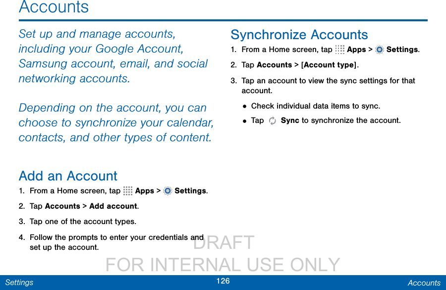                  DRAFT FOR INTERNAL USE ONLY126 AccountsSettingsAccountsSet up and manage accounts, including your Google Account, Samsung account, email, and social networking accounts.Depending on the account, you can choose to synchronize your calendar, contacts, and other types of content.Add an Account1.  From a Home screen, tap   Apps &gt;  Settings.2.  Tap Accounts &gt; Add account.3.  Tap one of the account types.4.  Follow the prompts to enter your credentials and set up the account.Synchronize Accounts1.  From a Home screen, tap   Apps &gt;  Settings.2.  Tap Accounts &gt; [Account type].3.  Tap an account to view the sync settings for that account.• Check individual data items to sync.• Tap   Sync to synchronize the account.