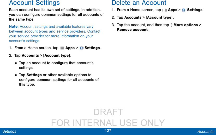                  DRAFT FOR INTERNAL USE ONLY127 AccountsSettingsAccount SettingsEach account has its own set of settings. In addition, you can conﬁgure common settings for all accounts of the same type.Note: Account settings and available features vary between account types and service providers. Contact your service provider for more information on your account’s settings.1.  From a Home screen, tap   Apps &gt;  Settings.2.  Tap Accounts &gt; [Account type].• Tap an account to conﬁgure that account’s settings.• Tap Settings or other available options to conﬁgure common settings for all accounts of this type.Delete an Account1.  From a Home screen, tap   Apps &gt;  Settings.2.  Tap Accounts &gt; [Account type].3.  Tap the account, and then tap  More options &gt; Removeaccount.