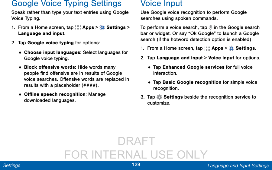                  DRAFT FOR INTERNAL USE ONLY129 Language and Input SettingsSettingsGoogle Voice Typing SettingsSpeak rather than type your text entries using Google Voice Typing. 1.  From a Home screen, tap   Apps &gt;  Settings &gt; Language and input.2.  Tap Google voice typing for options:• Choose input languages: Select languages for Google voice typing. • Block oﬀensive words: Hide words many people ﬁnd oﬀensive are in results of Google voice searches. Oﬀensive words are replaced in results with a placeholder (####).• Oﬄine speech recognition: Manage downloaded languages.Voice InputUse Google voice recognition to perform Google searches using spoken commands.To perform a voice search, tap   in the Google search bar or widget. Or say “Ok Google” to launch a Google search (if the hotword detection option is enabled).1.  From a Home screen, tap   Apps &gt;  Settings.2.  Tap Language and input &gt; Voice input for options.• Tap Enhanced Google services for full voice interaction.• Tap Basic Google recognition for simple voice recognition.3.  Tap  Settings beside the recognition service to customize.