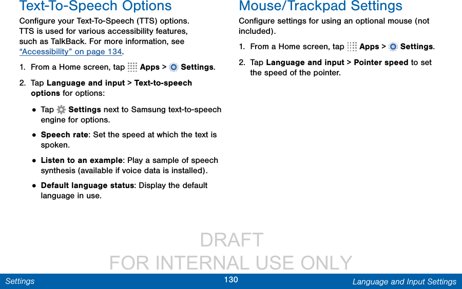                  DRAFT FOR INTERNAL USE ONLY130 Language and Input SettingsSettingsText-To-Speech OptionsConﬁgure your Text-To-Speech (TTS) options. TTS is used for various accessibility features, such as TalkBack. For more information, see “Accessibility” on page 134.1.  From a Home screen, tap   Apps &gt;  Settings.2.  Tap Language and input &gt; Text-to-speech options for options:• Tap  Settings next to Samsung text-to-speech engine for options.• Speech rate: Set the speed at which the text is spoken.• Listen to an example: Play a sample of speech synthesis (available if voice data is installed).• Default language status: Display the default language in use.Mouse/Trackpad SettingsConﬁgure settings for using an optional mouse (not included).1.  From a Home screen, tap   Apps &gt;  Settings.2.  Tap Language and input &gt; Pointer speed to set the speed of the pointer.