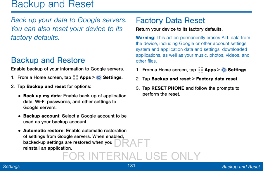                  DRAFT FOR INTERNAL USE ONLY131 Backup and ResetSettingsBackup and ResetBack up your data to Google servers. You can also reset your device to its factory defaults.Backup and RestoreEnable backup of your information to Google servers.1.  From a Home screen, tap   Apps &gt;  Settings.2.  Tap Backup and reset for options:• Back up my data: Enable back up of application data, Wi-Fi passwords, and other settings to Google servers.• Backup account: Select a Google account to be used as your backup account.• Automatic restore: Enable automatic restoration of settings from Google servers. When enabled, backed-up settings are restored when you reinstall an application.Factory Data ResetReturn your device to its factory defaults.Warning: This action permanently erases ALL data from the device, including Google or other account settings, system and application data and settings, downloaded applications, as well as your music, photos, videos, and other ﬁles.1.  From a Home screen, tap   Apps &gt;  Settings.2.  Tap Backup and reset &gt; Factory data reset.3.  Tap RESET PHONE and follow the prompts to perform the reset.