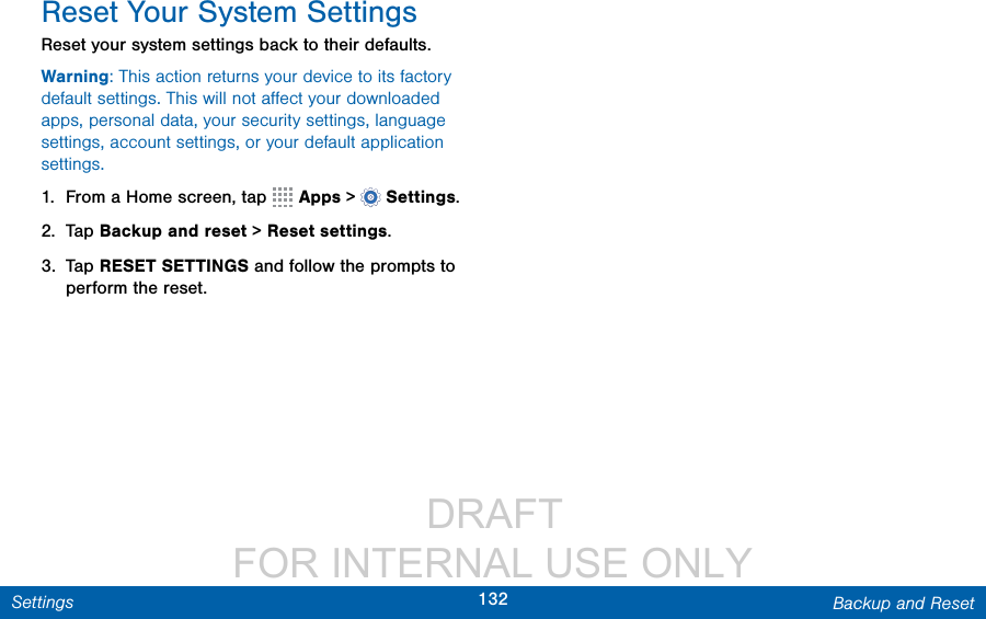                  DRAFT FOR INTERNAL USE ONLY132 Backup and ResetSettingsReset Your System SettingsReset your system settings back to their defaults.Warning: This action returns your device to its factory default settings. This will not aﬀect your downloaded apps, personal data, your security settings, language settings, account settings, or your default application settings.1.  From a Home screen, tap   Apps &gt;  Settings.2.  Tap Backup and reset &gt; Reset settings.3.  Tap RESET SETTINGS and follow the prompts to perform the reset.