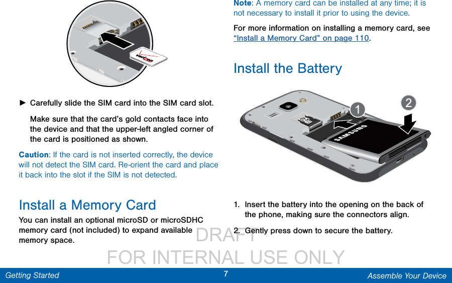                  DRAFT FOR INTERNAL USE ONLY7Assemble Your DeviceGetting Started ►Carefully slide the SIM card into the SIM card slot. Make sure that the card’s gold contacts face into the device and that the upper-left angled corner of the card is positioned as shown. Caution: If the card is not inserted correctly, the device will not detect the SIM card. Re-orient the card and place it back into the slot if the SIM is notdetected.Install a Memory CardYou can install an optional microSD or microSDHC memory card (not included) to expand available memory space.Note: A memory card can be installed at any time; it is not necessary to install it prior to using the device. For more information on installing a memory card, see “Install a Memory Card” on page 110.Install the Battery1.  Insert the battery into the opening on the back of the phone, making sure the connectors align. 2.  Gently press down to secure the battery.