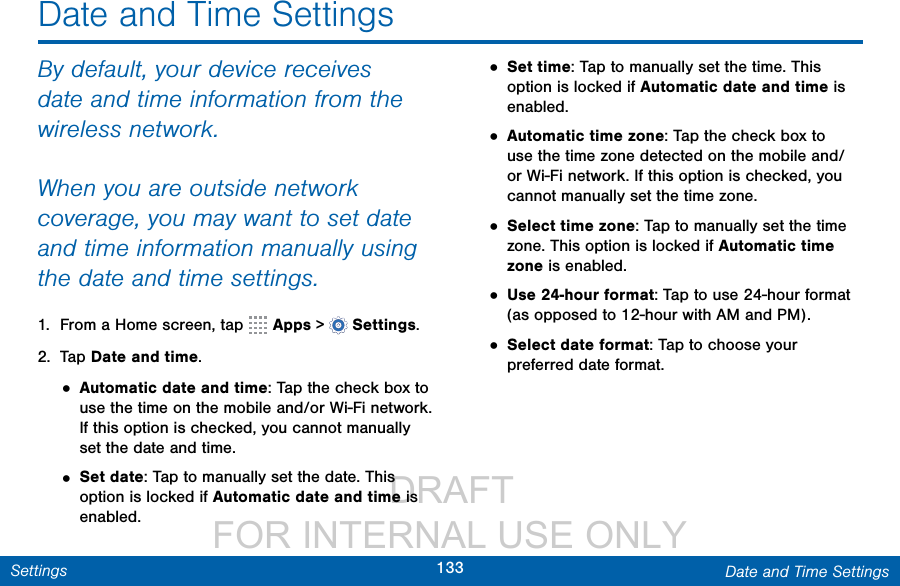                  DRAFT FOR INTERNAL USE ONLY133 Date and Time SettingsSettingsDate and Time SettingsBy default, your device receives date and time information from the wireless network.When you are outside network coverage, you may want to set date and time information manually using the date and time settings.1.  From a Home screen, tap   Apps &gt;  Settings.2.  Tap Date and time.• Automatic date and time: Tap the check box to use the time on the mobile and/or Wi-Fi network. If this option is checked, you cannot manually set the date and time.• Set date: Tap to manually set the date. This option is locked if Automatic date and time is enabled.• Set time: Tap to manually set the time. This option is locked if Automatic date and time is enabled.• Automatic time zone: Tap the check box to use the time zone detected on the mobile and/or Wi-Fi network. If this option is checked, you cannot manually set the time zone.• Select time zone: Tap to manually set the time zone. This option is locked if Automatic time zone is enabled.• Use 24-hour format: Tap to use 24-hour format (as opposed to 12-hour with AM and PM).• Select date format: Tap to choose your preferred date format.