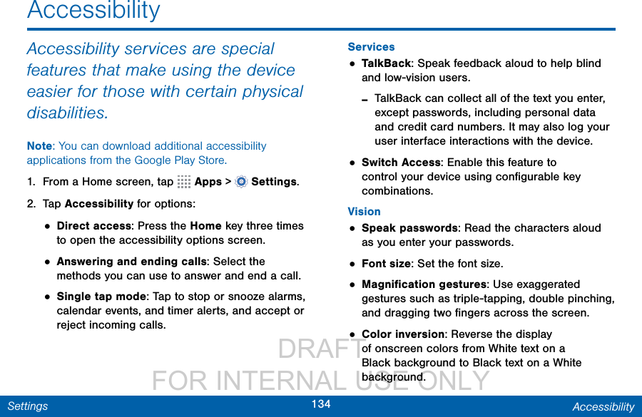                  DRAFT FOR INTERNAL USE ONLY134 AccessibilitySettingsAccessibilityAccessibility services are special features that make using the device easier for those with certain physical disabilities. Note: You can download additional accessibility applications from the Google Play Store.1.  From a Home screen, tap   Apps &gt;  Settings.2.  Tap Accessibility for options:• Direct access: Press the Home key three times to open the accessibility options screen. • Answering and ending calls: Select the methods you can use to answer and end acall.• Single tap mode: Tap to stop or snooze alarms, calendar events, and timer alerts, and accept or reject incoming calls. Services• TalkBack: Speak feedback aloud to help blind and low-vision users. -TalkBack can collect all of the text you enter, except passwords, including personal data and credit card numbers. It may also log your user interface interactions with the device.• Switch Access: Enable this feature to control your device using conﬁgurable key combinations.Vision• Speak passwords: Read the characters aloud as you enter your passwords.• Font size: Set the font size.• Magniﬁcation gestures: Use exaggerated gestures such as triple-tapping, double pinching, and dragging two ﬁngers across thescreen.• Color inversion: Reverse the display of onscreen colors from White text on a Black background to Black text on a White background.