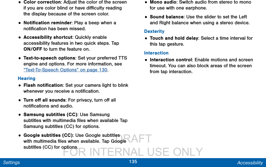                  DRAFT FOR INTERNAL USE ONLY135 AccessibilitySettings• Color correction: Adjust the color of the screen if you are color blind or have diﬃculty reading the display because of the screencolor.• Notiﬁcation reminder: Play a beep when a notiﬁcation has been missed. • Accessibility shortcut: Quickly enable accessibility features in two quick steps. Tap ON/OFF to turn the feature on.• Text-to-speech options: Set your preferred TTS engine and options. For more information, see “Text-To-Speech Options” on page 130.Hearing• Flash notiﬁcation: Set your camera light to blink whenever you receive a notiﬁcation.• Turn oﬀ all sounds: For privacy, turn oﬀ all notiﬁcations and audio.• Samsung subtitles (CC): Use Samsung subtitles with multimedia ﬁles when available Tap Samsung subtitles (CC) for options.• Google subtitles (CC): Use Google subtitles with multimedia ﬁles when available. Tap Google subtitles (CC) for options.• Mono audio: Switch audio from stereo to mono for use with one earphone. • Sound balance: Use the slider to set the Left and Right balance when using a stereo device.Dexterity• Touch and hold delay: Select a time interval for this tap gesture.Interaction• Interaction control: Enable motions and screen timeout. You can also block areas of the screen from tap interaction.