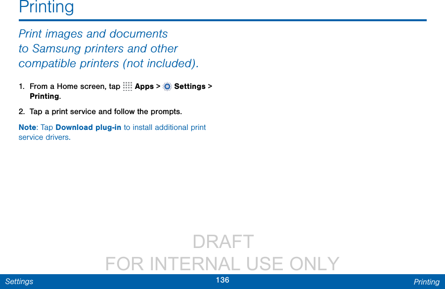                  DRAFT FOR INTERNAL USE ONLY136 PrintingSettingsPrintingPrint images and documents to Samsung printers and other compatible printers (notincluded).1.  From a Home screen, tap   Apps &gt;  Settings &gt; Printing.2.  Tap a print service and follow the prompts.Note: Tap Download plug-in to install additional print service drivers.