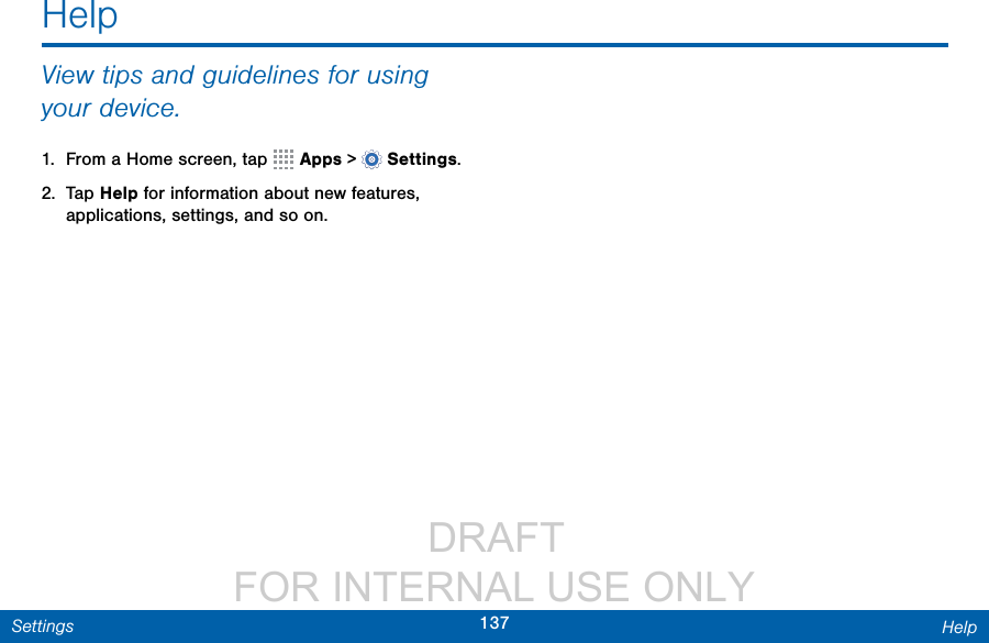                  DRAFT FOR INTERNAL USE ONLY137 HelpSettingsHelpView tips and guidelines for using your device.1.  From a Home screen, tap   Apps &gt;  Settings.2.  Tap Help for information about new features, applications, settings, and so on.