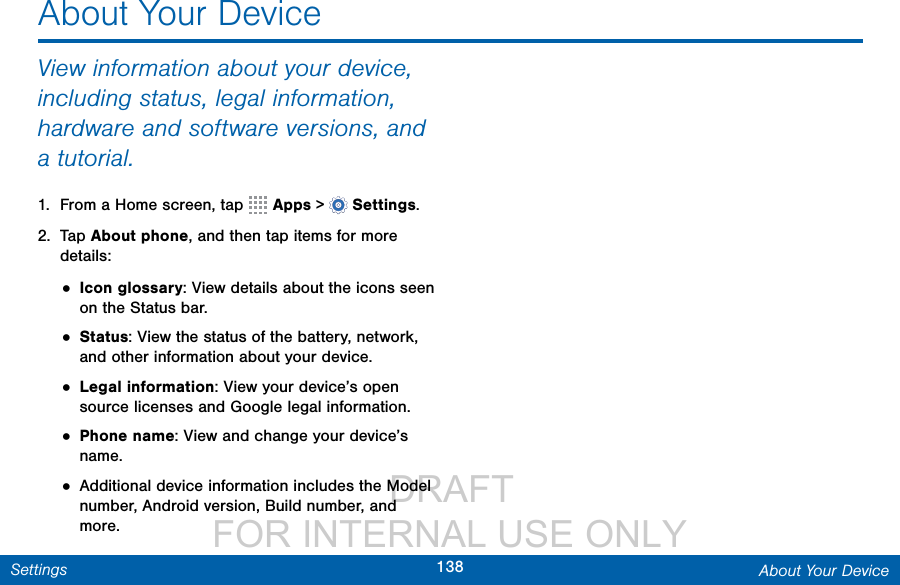                  DRAFT FOR INTERNAL USE ONLY138 About Your DeviceSettingsAbout Your DeviceView information about your device, including status, legal information, hardware and software versions, and a tutorial.1.  From a Home screen, tap   Apps &gt;  Settings.2.  Tap About phone, and then tap items for more details:• Icon glossary: View details about the icons seen on the Status bar.• Status: View the status of the battery, network, and other information about your device.• Legal information: View your device’s open source licenses and Google legal information.• Phone name: View and change your device’s name.• Additional device information includes the Model number, Android version, Build number, and more.