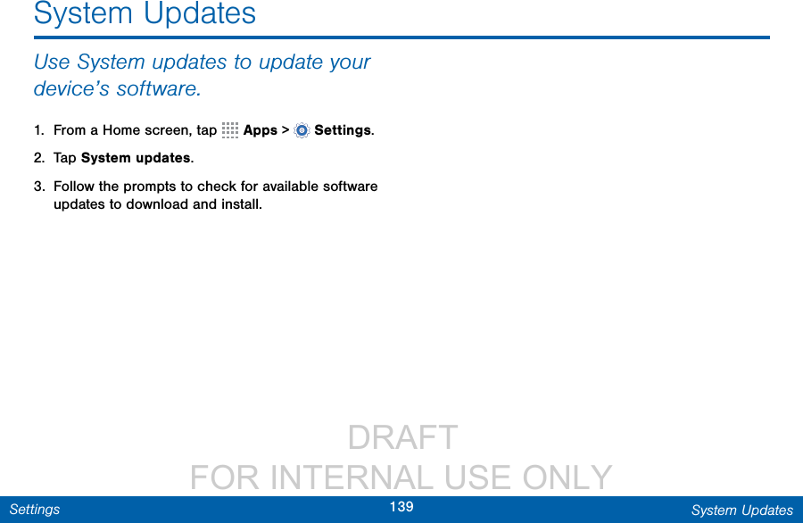                  DRAFT FOR INTERNAL USE ONLY139 System UpdatesSettingsSystem UpdatesUse System updates to update your device’s software.1.  From a Home screen, tap   Apps &gt;  Settings.2.  Tap System updates.3.  Follow the prompts to check for available software updates to download and install.