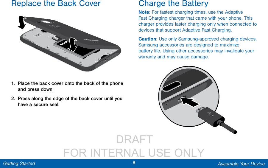                  DRAFT FOR INTERNAL USE ONLY8Assemble Your DeviceGetting StartedReplace the Back Cover1.  Place the back cover onto the back of the phone and press down.2.  Press along the edge of the back cover until you have a secure seal.Charge the BatteryNote: For fastest charging times, use the Adaptive Fast Charging charger that came with your phone. This charger provides faster charging only when connected to devices that support Adaptive Fast Charging.Caution: Use only Samsung-approved charging devices. Samsung accessories are designed to maximize battery life. Using other accessories may invalidate your warranty and may cause damage.