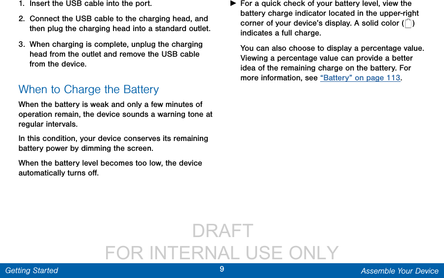                  DRAFT FOR INTERNAL USE ONLY9Assemble Your DeviceGetting Started1.  Insert the USB cable into the port.2.  Connect the USB cable to the charging head, and then plug the charging head into a standard outlet.3.  When charging is complete, unplug the charging head from the outlet and remove the USB cable from the device.When to Charge the BatteryWhen the battery is weak and only a few minutes of operation remain, the device sounds a warning tone at regular intervals. In this condition, your device conserves its remaining battery power by dimming the screen. When the battery level becomes too low, the device automatically turns oﬀ. ►For a quick check of your battery level, view the battery charge indicator located in the upper-right corner of your device’s display. A solid color (   ) indicates a full charge.You can also choose to display a percentage value. Viewing a percentage value can provide a better idea of the remaining charge on the battery. For more information, see “Battery” on page 113.
