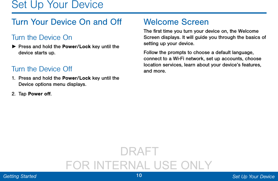                  DRAFT FOR INTERNAL USE ONLY10 Set Up Your DeviceGetting StartedSet Up Your DeviceTurn Your Device On and OﬀTurn the Device On ►Press and hold the Power/Lock key until the device starts up.Turn the Device Oﬀ1.  Press and hold the Power/Lock key until the Device options menu displays.2.  Tap Power oﬀ.Welcome ScreenThe ﬁrst time you turn your device on, the Welcome Screen displays. It will guide you through the basics of setting up your device.Follow the prompts to choose a default language, connect to a Wi-Fi network, set up accounts, choose location services, learn about your device’s features, and more.