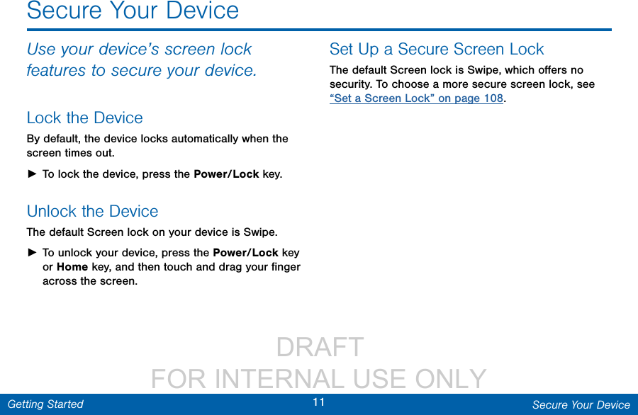                  DRAFT FOR INTERNAL USE ONLY11 Secure Your DeviceGetting StartedSecure Your DeviceUse your device’s screen lock features to secure your device.Lock the DeviceBy default, the device locks automatically when the screen times out. ►To lock the device, press the Power/Lock key.Unlock the DeviceThe default Screen lock on your device is Swipe. ►To unlock your device, press the Power/Lock key or Home key, and then touch and drag your ﬁnger across the screen. Set Up a Secure Screen LockThe default Screen lock is Swipe, which oﬀers no security. To choose a more secure screen lock, see “Set a Screen Lock” on page 108.