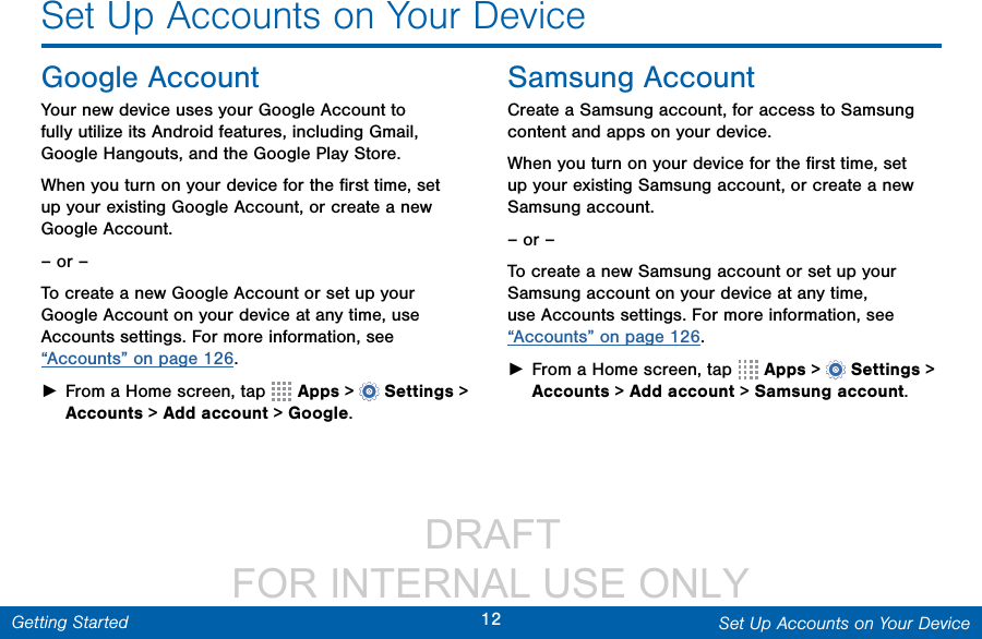                  DRAFT FOR INTERNAL USE ONLY12 Set Up Accounts on Your DeviceGetting StartedSet Up Accounts on Your DeviceGoogle AccountYour new device uses your Google Account to fully utilize its Android features, including Gmail, GoogleHangouts, and the Google Play Store. When you turn on your device for the ﬁrst time, set up your existing Google Account, or create a new GoogleAccount.– or –To create a new Google Account or set up your Google Account on your device at any time, use Accounts settings. Formore information, see “Accounts” on page 126. ►From a Home screen, tap   Apps &gt;  Settings&gt; Accounts &gt; Add account &gt; Google.Samsung AccountCreate a Samsung account, for access to Samsung content and apps on your device. When you turn on your device for the ﬁrst time, set up your existing Samsung account, or create a new Samsung account.– or –To create a new Samsung account or set up your Samsung account on your device at any time, use Accounts settings. Formore information, see “Accounts” on page 126. ►From a Home screen, tap   Apps &gt;  Settings&gt; Accounts &gt; Add account &gt; Samsungaccount.