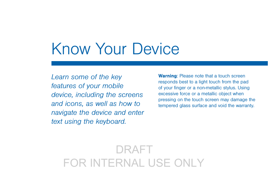                  DRAFT FOR INTERNAL USE ONLYKnow Your DeviceLearn some of the key features of your mobile device, including the screens and icons, as well as how to navigate the device and enter text using the keyboard.Warning: Please note that a touch screen responds best to a light touch from the pad of your ﬁnger or a non-metallic stylus. Using excessive force or a metallic object when pressing on the touch screen may damage the tempered glass surface and void the warranty.
