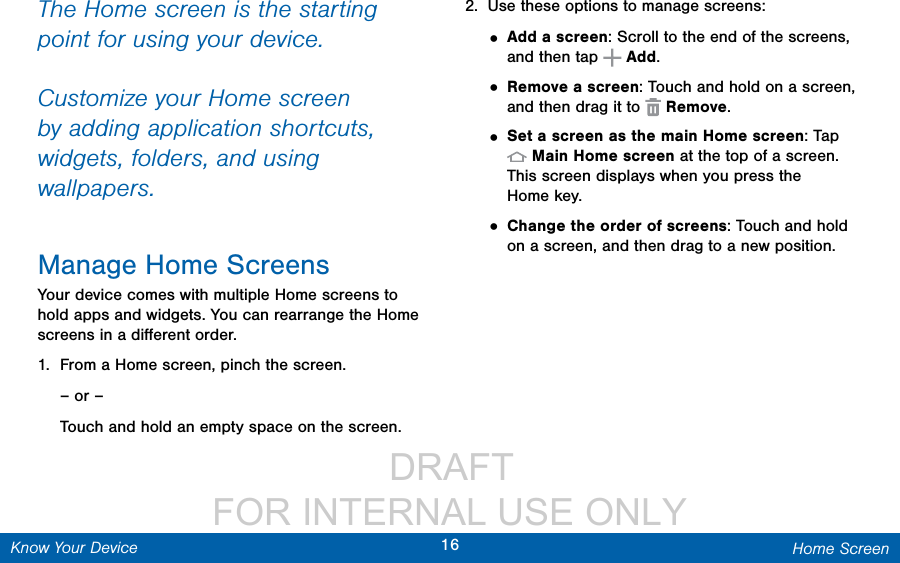                  DRAFT FOR INTERNAL USE ONLY16 Home ScreenKnow Your DeviceThe Home screen is the starting point for using your device. Customize your Home screen by adding application shortcuts, widgets, folders, andusing wallpapers. Manage Home ScreensYour device comes with multiple Home screens to hold apps and widgets. You can rearrange the Home screens in a diﬀerent order.1.  From a Home screen, pinch the screen.– or –Touch and hold an empty space on the screen.2.  Use these options to manage screens:• Add a screen: Scroll to the end of the screens, and then tap   Add.• Remove a screen: Touch and hold on a screen, and then drag it to   Remove. • Set a screen as the main Home screen: Tap Main Home screen at the top of a screen. This screen displays when you press the  Home key.• Change the order of screens: Touch and hold on a screen, and then drag to a new position.