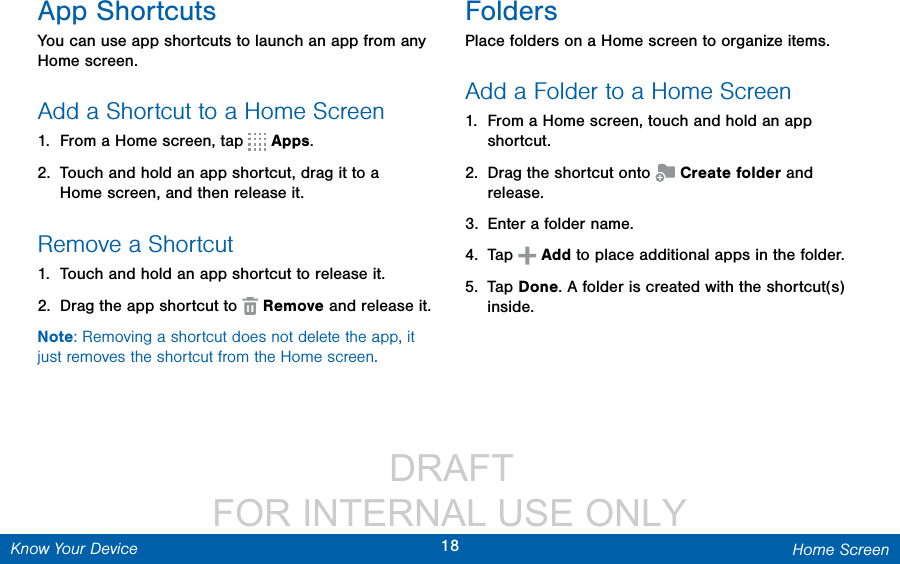                  DRAFT FOR INTERNAL USE ONLY18 Home ScreenKnow Your DeviceApp ShortcutsYou can use app shortcuts to launch an app from any Home screen. Add a Shortcut to a Home Screen1.  From a Home screen, tap   Apps.2.  Touch and hold an app shortcut, drag it to a Homescreen, and then release it.Remove a Shortcut1.  Touch and hold an app shortcut to releaseit.2.  Drag the app shortcut to   Remove and release it.Note: Removing a shortcut does not delete the app, it just removes the shortcut from the Home screen.FoldersPlace folders on a Home screen to organize items.Add a Folder to a Home Screen1.  From a Home screen, touch and hold an app shortcut.2.  Drag the shortcut onto   Create folder and release.3.  Enter a folder name.4.  Tap   Add to place additional apps in the folder. 5.  Tap Done. A folder is created with the shortcut(s) inside.