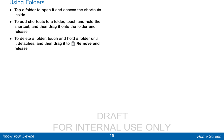                  DRAFT FOR INTERNAL USE ONLY19 Home ScreenKnow Your DeviceUsing Folders•  Tap a folder to open it and access the shortcuts inside.•  To add shortcuts to a folder, touch and hold the shortcut, and then drag it onto the folder and release.•  To delete a folder, touch and hold a folder until it detaches, and then drag it to   Remove and release.