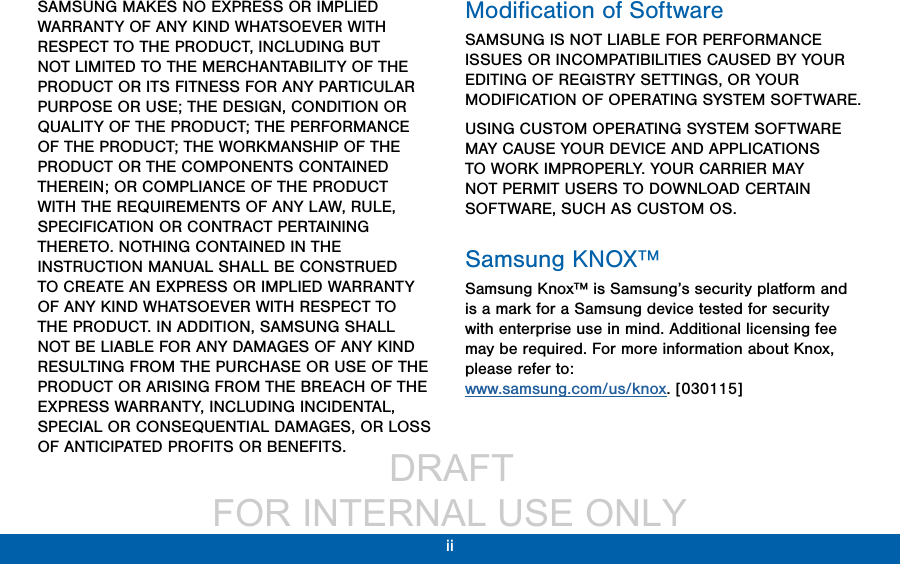                  DRAFT FOR INTERNAL USE ONLYii SAMSUNG MAKES NO EXPRESS OR IMPLIED WARRANTY OF ANY KIND WHATSOEVER WITH RESPECT TO THE PRODUCT, INCLUDING BUT NOT LIMITED TO THE MERCHANTABILITY OF THE PRODUCT OR ITS FITNESS FOR ANY PARTICULAR PURPOSE OR USE; THE DESIGN, CONDITION OR QUALITY OF THE PRODUCT; THE PERFORMANCE OF THE PRODUCT; THE WORKMANSHIP OF THE PRODUCT OR THE COMPONENTS CONTAINED THEREIN; OR COMPLIANCE OF THE PRODUCT WITH THE REQUIREMENTS OF ANY LAW, RULE, SPECIFICATION OR CONTRACT PERTAINING THERETO. NOTHING CONTAINED IN THE INSTRUCTION MANUAL SHALL BE CONSTRUED TO CREATE AN EXPRESS OR IMPLIED WARRANTY OF ANY KIND WHATSOEVER WITH RESPECT TO THE PRODUCT. IN ADDITION, SAMSUNG SHALL NOT BE LIABLE FOR ANY DAMAGES OF ANY KIND RESULTING FROM THE PURCHASE OR USE OF THE PRODUCT OR ARISING FROM THE BREACH OF THE EXPRESS WARRANTY, INCLUDING INCIDENTAL, SPECIAL OR CONSEQUENTIAL DAMAGES, OR LOSS OF ANTICIPATED PROFITS OR BENEFITS.Modiﬁcation of SoftwareSAMSUNG IS NOT LIABLE FOR PERFORMANCE ISSUES OR INCOMPATIBILITIES CAUSED BY YOUR EDITING OF REGISTRY SETTINGS, OR YOUR MODIFICATION OF OPERATING SYSTEM SOFTWARE. USING CUSTOM OPERATING SYSTEM SOFTWARE MAY CAUSE YOUR DEVICE AND APPLICATIONS TO WORK IMPROPERLY. YOUR CARRIER MAY NOT PERMIT USERS TO DOWNLOAD CERTAIN SOFTWARE, SUCH AS CUSTOM OS.Samsung KNOX™Samsung Knox™ is Samsung’s security platform and is a mark for a Samsung device tested for security with enterprise use in mind. Additional licensing fee may be required. For more information about Knox, please refer to:  www.samsung.com/us/knox. [030115]
