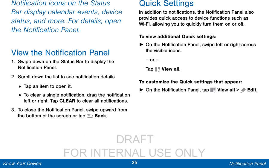                  DRAFT FOR INTERNAL USE ONLY25 Notiﬁcation PanelKnow Your DeviceNotiﬁcation icons on the Status Bar display calendar events, device status, and more. For details, open the Notiﬁcation Panel.View the Notiﬁcation Panel1.  Swipe down on the Status Bar to display the Notiﬁcation Panel.2.  Scroll down the list to see notiﬁcation details.• Tap an item to open it.• To clear a single notiﬁcation, drag the notiﬁcation left or right. Tap CLEAR to clear all notiﬁcations.3.  To close the Notiﬁcation Panel, swipe upward from the bottom of the screen or tap  Back.Quick SettingsIn addition to notiﬁcations, the Notiﬁcation Panel also provides quick access to device functions such as Wi-Fi, allowing you to quickly turn them on or oﬀ.To view additional Quick settings: ►On the Notiﬁcation Panel, swipe left or right across the visible icons.– or –Tap  Viewall.To customize the Quick settings that appear: ►On the Notiﬁcation Panel, tap  Viewall &gt;  Edit.