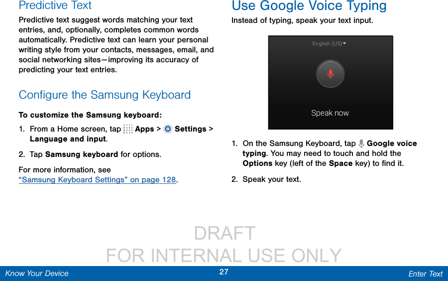                  DRAFT FOR INTERNAL USE ONLY27 Enter TextKnow Your DevicePredictive TextPredictive text suggest words matching your text entries, and, optionally, completes common words automatically. Predictive text can learn your personal writing style from your contacts, messages, email, and social networking sites — improving its accuracy of predicting your text entries.Conﬁgure the Samsung KeyboardTo customize the Samsung keyboard:1.  From a Home screen, tap   Apps &gt;  Settings&gt; Language and input.2.  Tap Samsung keyboard for options.For more information, see “Samsung Keyboard Settings” on page 128.Use Google Voice TypingInstead of typing, speak your text input.1.  On the Samsung Keyboard, tap   Google voice typing. You may need to touch and hold the Options key (left of the Space key) to ﬁnd it.2.  Speak your text.