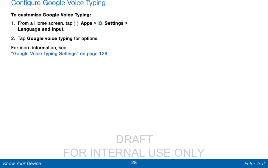                  DRAFT FOR INTERNAL USE ONLY28 Enter TextKnow Your DeviceConﬁgure Google Voice TypingTo customize Google Voice Typing:1.  From a Home screen, tap   Apps &gt;  Settings&gt; Language and input.2.  Tap Google voice typing for options.For more information, see “Google Voice Typing Settings” on page 129.