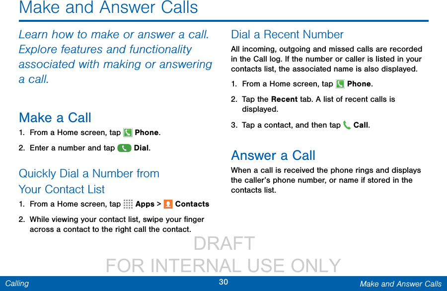                  DRAFT FOR INTERNAL USE ONLY30 Make and Answer CallsCallingMake and Answer CallsLearn how to make or answer a call. Explore features and functionality associated with making or answering a call.Make a Call1.  From a Home screen, tap  Phone.2.  Enter a number and tap  Dial.Quickly Dial a Number from YourContactList1.  From a Home screen, tap   Apps &gt;  Contacts2.  While viewing your contact list, swipe your ﬁnger across a contact to the right call the contact.Dial a Recent NumberAll incoming, outgoing and missed calls are recorded in the Call log. If the number or caller is listed in your contacts list, the associated name is also displayed. 1.  From a Home screen, tap   Phone.2.  Tap the Recent tab. A list of recent calls is displayed.3.  Tap a contact, and then tap   Call.Answer a CallWhen a call is received the phone rings and displays the caller’s phone number, or name if stored in the contacts list.