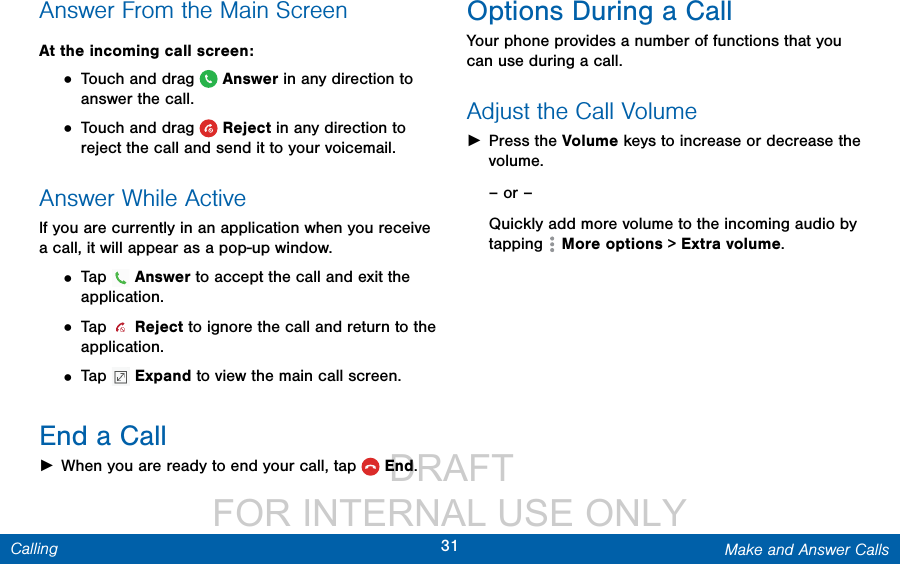                  DRAFT FOR INTERNAL USE ONLY31 Make and Answer CallsCallingAnswer From the Main ScreenAt the incoming call screen:• Touch and drag   Answer in any direction to answer the call.• Touch and drag   Reject in any direction to reject the call and send it to your voicemail.Answer While ActiveIf you are currently in an application when you receive a call, it will appear as a pop-up window.• Tap   Answer to accept the call and exit the application.• Tap   Reject to ignore the call and return to the application.• Tap   Expand to view the main call screen.End a Call ►When you are ready to end your call, tap  End.Options During a CallYour phone provides a number of functions that you can use during a call.Adjust the Call Volume ►Press the Volume keys to increase or decrease the volume.– or –Quickly add more volume to the incoming audio by tapping   More options &gt; Extra volume.