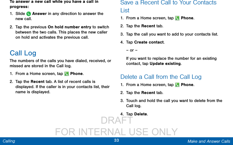                  DRAFT FOR INTERNAL USE ONLY33 Make and Answer CallsCallingTo answer a new call while you have a call in progress:1.  Slide   Answer in any direction to answer the newcall.2.  Tap the previous On hold number entry to switch between the two calls. This places the new caller on hold and activates the previous call.Call LogThe numbers of the calls you have dialed, received, or missed are stored in the Call log.1.  From a Home screen, tap   Phone.2.  Tap the Recent tab. A list of recent calls is displayed. If the caller is in your contacts list, their name is displayed.Save a Recent Call to Your Contacts List1.  From a Home screen, tap   Phone.2.  Tap the Recent tab.3.  Tap the call you want to add to your contacts list. 4.  Tap Create contact.– or –If you want to replace the number for an existing contact, tap Update existing.Delete a Call from the Call Log1.  From a Home screen, tap   Phone.2.  Tap the Recent tab.3.  Touch and hold the call you want to delete from the Call log.4.  Tap Delete.
