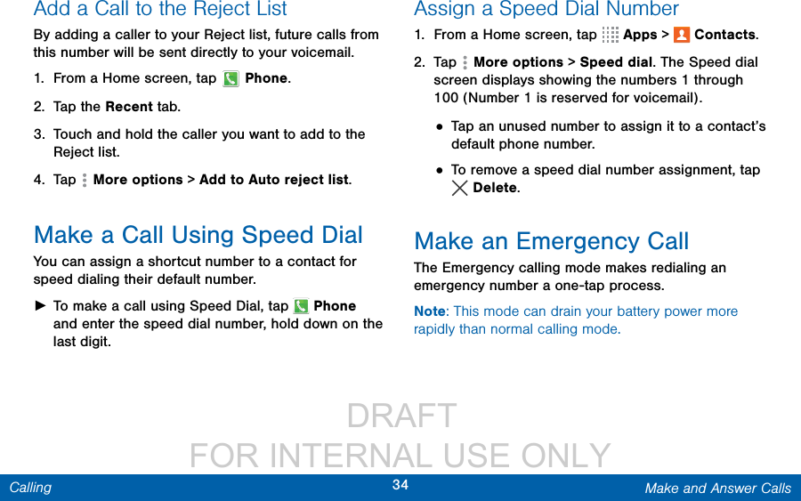                  DRAFT FOR INTERNAL USE ONLY34 Make and Answer CallsCallingAdd a Call to the Reject ListBy adding a caller to your Reject list, future calls from this number will be sent directly to your voicemail.1.  From a Home screen, tap  Phone.2.  Tap the Recent tab. 3.  Touch and hold the caller you want to add to the Reject list. 4.  Tap   More options &gt; Add to Auto reject list. Make a Call Using Speed DialYou can assign a shortcut number to a contact for speed dialing their default number. ►To make a call using Speed Dial, tap   Phone and enter the speed dial number, hold down on the lastdigit.Assign a Speed Dial Number1.  From a Home screen, tap   Apps &gt;  Contacts.2.  Tap   More options &gt; Speed dial. The Speed dial screen displays showing the numbers 1 through 100 (Number 1 is reserved for voicemail).• Tap an unused number to assign it to a contact’s default phone number.• To remove a speed dial number assignment, tap Delete. Make an Emergency CallThe Emergency calling mode makes redialing an emergency number a one-tap process. Note: This mode can drain your battery power more rapidly than normal calling mode. 