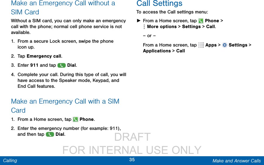                  DRAFT FOR INTERNAL USE ONLY35 Make and Answer CallsCallingMake an Emergency Call without a SIMCardWithout a SIM card, you can only make an emergency call with the phone; normal cell phone service is not available. 1.  From a secure Lock screen, swipe the phone iconup.2.  Tap Emergency call. 3.  Enter 911 and tap  Dial.4.  Complete your call. During this type of call, you will have access to the Speaker mode, Keypad, and End Call features.Make an Emergency Call with a SIM Card1.  From a Home screen, tap   Phone.2.  Enter the emergency number (for example: 911), and then tap  Dial.Call SettingsTo access the Call settings menu: ►From a Home screen, tap   Phone &gt; Moreoptions &gt; Settings &gt; Call.– or –From a Home screen, tap   Apps &gt;  Settings &gt; Applications &gt; Call