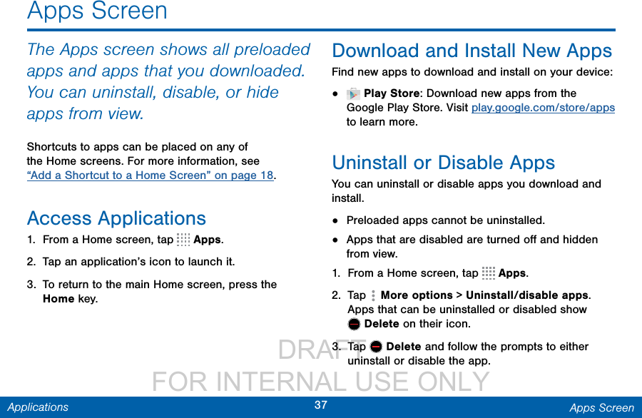                  DRAFT FOR INTERNAL USE ONLY37 Apps ScreenApplicationsApps ScreenThe Apps screen shows all preloaded apps and apps that you downloaded. You can uninstall, disable, or hide apps from view.Shortcuts to apps can be placed on any of the Home screens. For more information, see “Add a Shortcut to a Home Screen” on page 18.Access Applications1.  From a Home screen, tap   Apps.2.  Tap an application’s icon to launch it.3.  To return to the main Home screen, press the Home key.Download and Install NewAppsFind new apps to download and install on your device:•   Play Store: Download new apps from the Google Play Store. Visit play.google.com/store/apps to learn more.Uninstall or Disable AppsYou can uninstall or disable apps you download and install. •  Preloaded apps cannot be uninstalled.•  Apps that are disabled are turned oﬀ and hidden from view.1.  From a Home screen, tap   Apps.2.  Tap   More options &gt; Uninstall/disable apps. Apps that can be uninstalled or disabled show Delete on their icon. 3.  Tap   Delete and follow the prompts to either uninstall or disable the app.