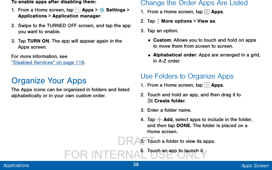                  DRAFT FOR INTERNAL USE ONLY38 Apps ScreenApplicationsTo enable apps after disabling them:1.  From a Home screen, tap   Apps &gt;   Settings &gt; Applications &gt; Application manager.2.  Swipe to the TURNED OFF screen, and tap the app you want to enable.3.  Tap TURN ON. The app will appear again in the Apps screen.For more information, see “Disabled Services” on page 118.Organize Your AppsThe Apps icons can be organized in folders and listed alphabetically or in your own custom order.Change the Order Apps Are Listed 1.  From a Home screen, tap   Apps.2.  Tap   More options &gt; View as.3.  Tap an option:• Custom: Allows you to touch and hold on apps to move them from screen to screen.• Alphabetical order: Apps are arranged in a grid, in A-Z order.Use Folders to Organize Apps1.  From a Home screen, tap   Apps.2.  Touch and hold an app, and then drag it to Createfolder.3.  Enter a folder name.4.  Tap   Add, select apps to include in the folder, and then tap DONE. The folder is placed on a Home screen.5.  Touch a folder to view its apps. 6.  Touch an app to launch it.