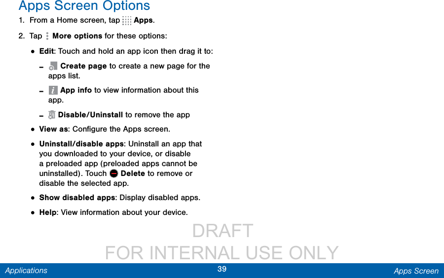                  DRAFT FOR INTERNAL USE ONLY39 Apps ScreenApplicationsApps Screen Options1.  From a Home screen, tap   Apps.2.  Tap   More options for these options:• Edit: Touch and hold an app icon then drag itto: - Create page to create a new page for the apps list.  - App info to view information about this app. - Disable/Uninstall to remove the app• View as: Conﬁgure the Apps screen.• Uninstall/disable apps: Uninstall an app that you downloaded to your device, or disable a preloaded app (preloaded apps cannot be uninstalled). Touch   Delete to remove or disable the selected app.• Show disabled apps: Display disabled apps.• Help: View information about your device.